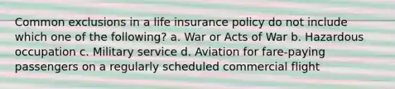 Common exclusions in a <a href='https://www.questionai.com/knowledge/kwvuu0uLdT-life-insurance' class='anchor-knowledge'>life insurance</a> policy do not include which one of the following? a. War or Acts of War b. Hazardous occupation c. Military service d. Aviation for fare-paying passengers on a regularly scheduled commercial flight