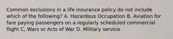 Common exclusions in a life insurance policy do not include which of the following? A. Hazardous Occupation B. Aviation for fare paying passengers on a regularly scheduled commercial flight C, Wars or Acts of War D. Military service