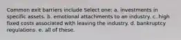Common exit barriers include Select one: a. investments in specific assets. b. emotional attachments to an industry. c. high fixed costs associated with leaving the industry. d. bankruptcy regulations. e. all of these.