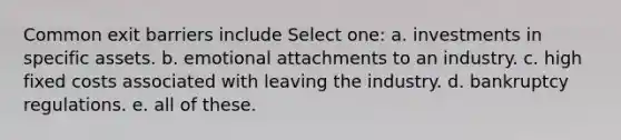 Common exit barriers include Select one: a. investments in specific assets. b. emotional attachments to an industry. c. high fixed costs associated with leaving the industry. d. bankruptcy regulations. e. all of these.