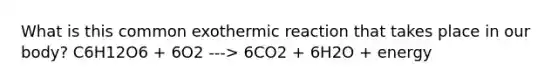 What is this common exothermic reaction that takes place in our body? C6H12O6 + 6O2 ---> 6CO2 + 6H2O + energy