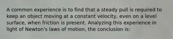 A common experience is to find that a steady pull is required to keep an object moving at a constant velocity, even on a level surface, when friction is present. Analyzing this experience in light of Newton's laws of motion, the conclusion is: