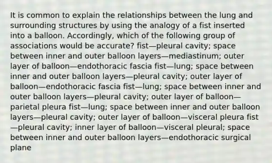 It is common to explain the relationships between the lung and surrounding structures by using the analogy of a fist inserted into a balloon. Accordingly, which of the following group of associations would be accurate? fist—pleural cavity; space between inner and outer balloon layers—mediastinum; outer layer of balloon—endothoracic fascia fist—lung; space between inner and outer balloon layers—pleural cavity; outer layer of balloon—endothoracic fascia fist—lung; space between inner and outer balloon layers—pleural cavity; outer layer of balloon—parietal pleura fist—lung; space between inner and outer balloon layers—pleural cavity; outer layer of balloon—visceral pleura fist—pleural cavity; inner layer of balloon—visceral pleural; space between inner and outer balloon layers—endothoracic surgical plane