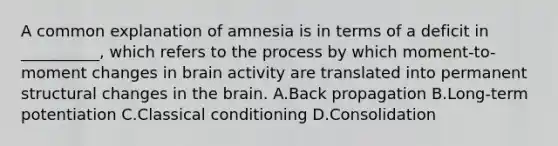 A common explanation of amnesia is in terms of a deficit in __________, which refers to the process by which moment-to-moment changes in brain activity are translated into permanent structural changes in the brain. A.Back propagation B.Long-term potentiation C.Classical conditioning D.Consolidation