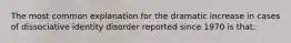 The most common explanation for the dramatic increase in cases of dissociative identity disorder reported since 1970 is that: