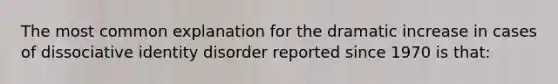 The most common explanation for the dramatic increase in cases of dissociative identity disorder reported since 1970 is that: