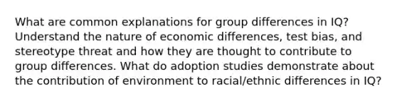 What are common explanations for group differences in IQ? Understand the nature of economic differences, test bias, and stereotype threat and how they are thought to contribute to group differences. What do adoption studies demonstrate about the contribution of environment to racial/ethnic differences in IQ?