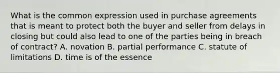 What is the common expression used in purchase agreements that is meant to protect both the buyer and seller from delays in closing but could also lead to one of the parties being in breach of contract? A. novation B. partial performance C. <a href='https://www.questionai.com/knowledge/kNbmuvMFG5-statute-of-limitations' class='anchor-knowledge'>statute of limitations</a> D. time is of the essence