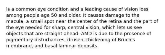 is a common eye condition and a leading cause of vision loss among people age 50 and older. It causes damage to the macula, a small spot near the center of the retina and the part of the eye needed for sharp, central vision, which lets us see objects that are straight ahead. AMD is due to the presence of pigmentary disturbances, drusen, thickening of Bruch's membrane, and basal laminar deposits.