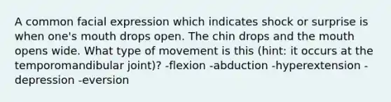 A common facial expression which indicates shock or surprise is when one's mouth drops open. The chin drops and the mouth opens wide. What type of movement is this (hint: it occurs at the temporomandibular joint)? -flexion -abduction -hyperextension -depression -eversion