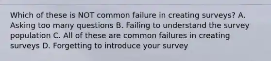 Which of these is NOT common failure in creating surveys? A. Asking too many questions B. Failing to understand the survey population C. All of these are common failures in creating surveys D. Forgetting to introduce your survey