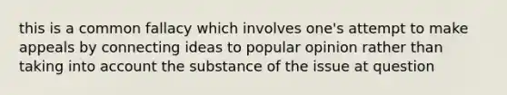 this is a common fallacy which involves one's attempt to make appeals by connecting ideas to popular opinion rather than taking into account the substance of the issue at question