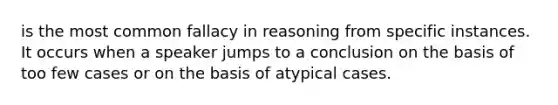 is the most common fallacy in reasoning from specific instances. It occurs when a speaker jumps to a conclusion on the basis of too few cases or on the basis of atypical cases.