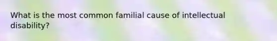 What is the most common familial cause of intellectual disability?