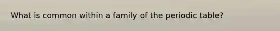 What is common within a family of the periodic table?