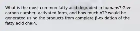 What is the most common fatty acid degraded in humans? Give carbon number, activated form, and how much ATP would be generated using the products from complete β-oxidation of the fatty acid chain.