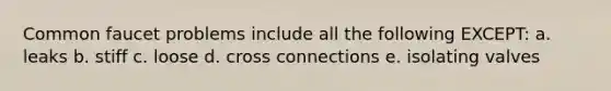 Common faucet problems include all the following EXCEPT: a. leaks b. stiff c. loose d. cross connections e. isolating valves