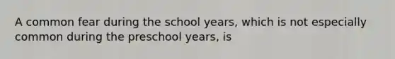 A common fear during the school years, which is not especially common during the preschool years, is