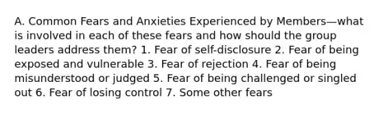 A. Common Fears and Anxieties Experienced by Members—what is involved in each of these fears and how should the group leaders address them? 1. Fear of self-disclosure 2. Fear of being exposed and vulnerable 3. Fear of rejection 4. Fear of being misunderstood or judged 5. Fear of being challenged or singled out 6. Fear of losing control 7. Some other fears