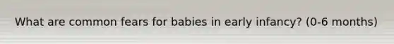 What are common fears for babies in early infancy? (0-6 months)