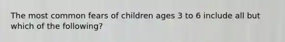 The most common fears of children ages 3 to 6 include all but which of the following?