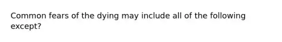 Common fears of the dying may include all of the following except?