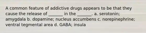 A common feature of addictive drugs appears to be that they cause the release of _______ in the _______. a. serotonin; amygdala b. dopamine; nucleus accumbens c. norepinephrine; ventral tegmental area d. GABA; insula