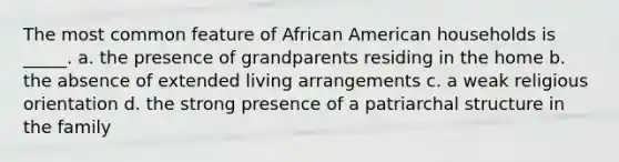 The most common feature of African American households is _____. a. the presence of grandparents residing in the home b. the absence of extended living arrangements c. a weak religious orientation d. the strong presence of a patriarchal structure in the family