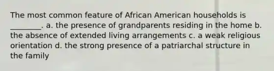 The most common feature of African American households is ________. a. the presence of grandparents residing in the home b. the absence of extended living arrangements c. a weak religious orientation d. the strong presence of a patriarchal structure in the family