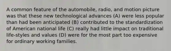 A common feature of the automobile, radio, and motion picture was that these new technological advances (A) were less popular than had been anticipated (B) contributed to the standardization of American national life (C) really had little impact on traditional life-styles and values (D) were for the most part too expensive for ordinary working families.