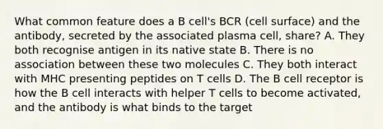 What common feature does a B cell's BCR (cell surface) and the antibody, secreted by the associated plasma cell, share? A. They both recognise antigen in its native state B. There is no association between these two molecules C. They both interact with MHC presenting peptides on T cells D. The B cell receptor is how the B cell interacts with helper T cells to become activated, and the antibody is what binds to the target