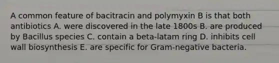 A common feature of bacitracin and polymyxin B is that both antibiotics A. were discovered in the late 1800s B. are produced by Bacillus species C. contain a beta-latam ring D. inhibits cell wall biosynthesis E. are specific for Gram-negative bacteria.