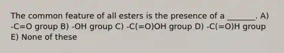 The common feature of all esters is the presence of a _______. A) -C=O group B) -OH group C) -C(=O)OH group D) -C(=O)H group E) None of these