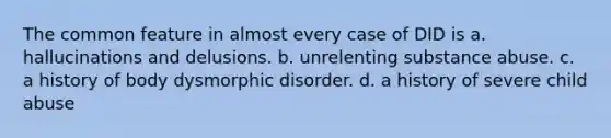 The common feature in almost every case of DID is a. hallucinations and delusions. b. unrelenting substance abuse. c. a history of body dysmorphic disorder. d. a history of severe child abuse