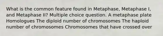 What is the common feature found in Metaphase, Metaphase I, and Metaphase II? Multiple choice question. A metaphase plate Homologues The diploid number of chromosomes The haploid number of chromosomes Chromosomes that have crossed over