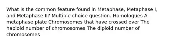 What is the common feature found in Metaphase, Metaphase I, and Metaphase II? Multiple choice question. Homologues A metaphase plate Chromosomes that have crossed over The haploid number of chromosomes The diploid number of chromosomes