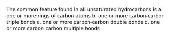 The common feature found in all unsaturated hydrocarbons is a. one or more rings of carbon atoms b. one or more carbon-carbon triple bonds c. one or more carbon-carbon double bonds d. one or more carbon-carbon multiple bonds