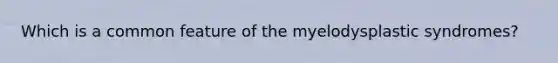Which is a common feature of the myelodysplastic syndromes?