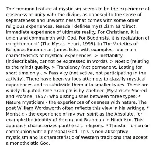 The common feature of mysticism seems to be the experience of closeness or unity with the divine, as opposed to the sense of separateness and unworthiness that comes with some other religious experiences. Teasdall defines mysticism as 'direct, immediate experience of ultimate reality. For Christians, it is union and communion with God. For Buddhists, it is realization of enlightenment' (The Mystic Heart, 1999). In The Varieties of Religious Experience, James lists, with examples, four main characteristics of mystical experiences: > Ineffability (indescribable, cannot be expressed in words). > Noetic (relating to the mind) quality. > Transiency (not permanent. Lasting for short time only). > Passivity (not active, not participating in the activity). There have been various attempts to classify mystical experiences and to subdivide them into smaller types. These are widely disputed. One example is by Zaehner (Mysticism: Sacred and Profane, 1957) who distinguishes between three types: * Nature mysticism - the experiences of oneness with nature. The poet William Wordsworth often reflects this view in his writings. * Monistic - the experience of my own spirit as the Absolute, for example the identity of Arman and Brahman in Hinduism. This approach characterizes pantheistic religions. * Theistic - union or communion with a personal God. This is non-absorptive mysticism and is characteristic of Western traditions that accept a monotheistic God.