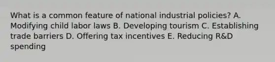 What is a common feature of national industrial​ policies? A. Modifying child labor laws B. Developing tourism C. Establishing trade barriers D. Offering tax incentives E. Reducing​ R&D spending