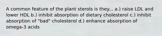 A common feature of the plant sterols is they... a.) raise LDL and lower HDL b.) inhibit absorption of dietary cholesterol c.) inhibit absorption of "bad" cholesterol d.) enhance absorption of omega-3 acids