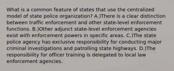 What is a common feature of states that use the centralized model of state police organization? A.)There is a clear distinction between traffic enforcement and other state-level enforcement functions. B.)Other adjunct state-level enforcement agencies exist with enforcement powers in specific areas. C.)The state police agency has exclusive responsibility for conducting major criminal investigations and patrolling state highways. D.)The responsibility for officer training is delegated to local law enforcement agencies.