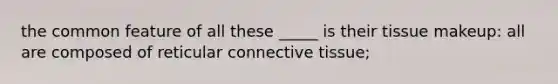 the common feature of all these _____ is their tissue makeup: all are composed of reticular connective tissue;