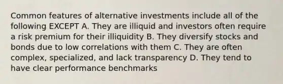 Common features of alternative investments include all of the following EXCEPT A. They are illiquid and investors often require a risk premium for their illiquidity B. They diversify stocks and bonds due to low correlations with them C. They are often complex, specialized, and lack transparency D. They tend to have clear performance benchmarks