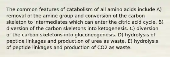 The common features of catabolism of all amino acids include A) removal of the amine group and conversion of the carbon skeleton to intermediates which can enter the citric acid cycle. B) diversion of the carbon skeletons into ketogenesis. C) diversion of the carbon skeletons into gluconeogenesis. D) hydrolysis of peptide linkages and production of urea as waste. E) hydrolysis of peptide linkages and production of CO2 as waste.