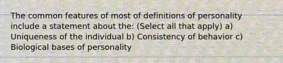 The common features of most of definitions of personality include a statement about the: (Select all that apply) a) Uniqueness of the individual b) Consistency of behavior c) Biological bases of personality