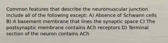 Common features that describe the neuromuscular junction include all of the following except: A) Absence of Schwann cells B) A basement membrane that lines the synaptic space C) The postsynaptic membrane contains ACh receptors D) Terminal section of the neuron contains ACh