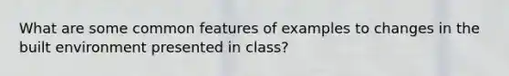 What are some common features of examples to changes in the built environment presented in class?