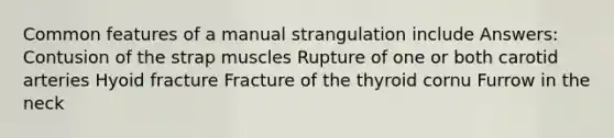 Common features of a manual strangulation include Answers: Contusion of the strap muscles Rupture of one or both carotid arteries Hyoid fracture Fracture of the thyroid cornu Furrow in the neck