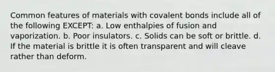 Common features of materials with covalent bonds include all of the following EXCEPT: a. Low enthalpies of fusion and vaporization. b. Poor insulators. c. Solids can be soft or brittle. d. If the material is brittle it is often transparent and will cleave rather than deform.